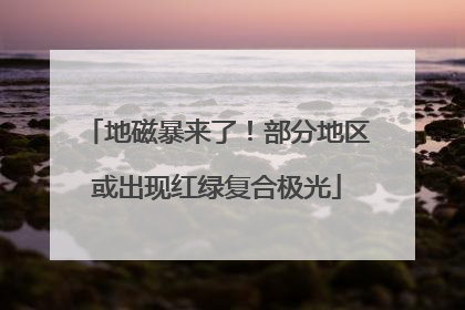 地磁暴来了！部分地区或出现红绿复合极光