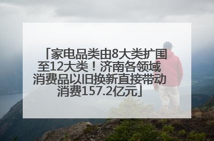 家电品类由8大类扩围至12大类！济南各领域消费品以旧换新直接带动消费157.2亿元
