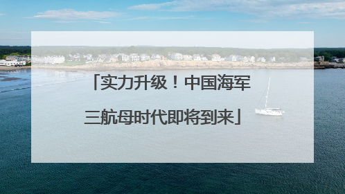 实力升级！中国海军三航母时代即将到来