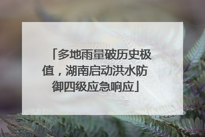 多地雨量破历史极值，湖南启动洪水防御四级应急响应