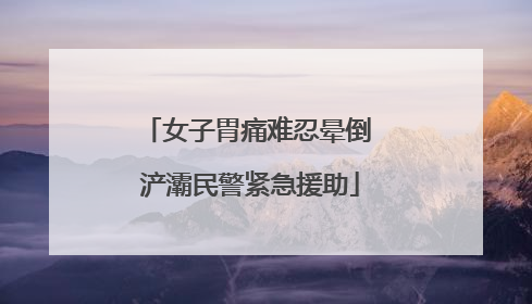 女子胃痛难忍晕倒 浐灞民警紧急援助