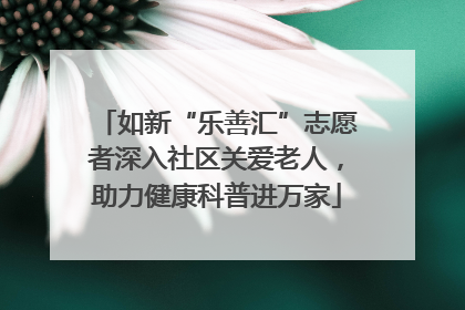 如新“乐善汇”志愿者深入社区关爱老人，助力健康科普进万家