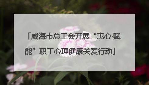 威海市总工会开展“惠心·赋能”职工心理健康关爱行动