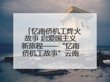 忆南侨机工烽火故事 启爱国主义新旅程——“忆南侨机工故事”云南行主题宣传推广活动圆满收官