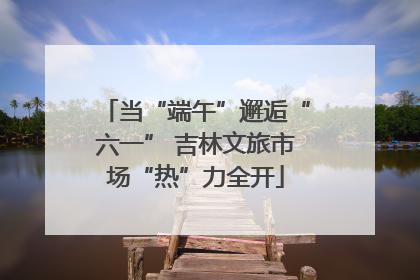 当“端午”邂逅“六一” 吉林文旅市场“热”力全开