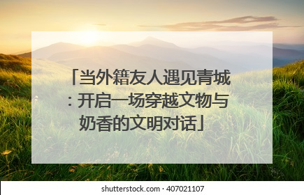 当外籍友人遇见青城：开启一场穿越文物与奶香的文明对话