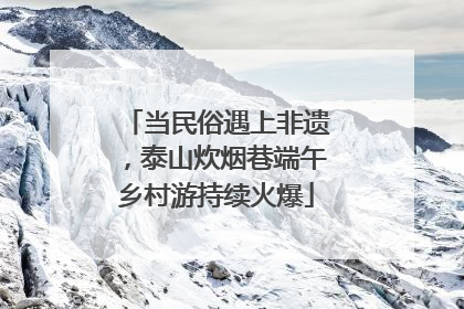 当民俗遇上非遗，泰山炊烟巷端午乡村游持续火爆