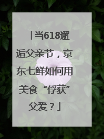 当618邂逅父亲节，京东七鲜如何用美食“俘获”父爱？