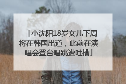 小沈阳18岁女儿下周将在韩国出道，此前在演唱会登台唱跳遭吐槽