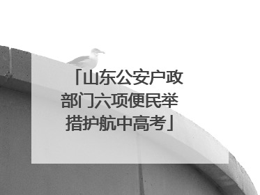 山东公安户政部门六项便民举措护航中高考