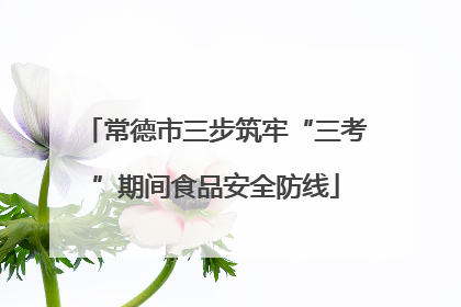 常德市三步筑牢“三考”期间食品安全防线