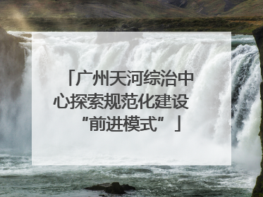 广州天河综治中心探索规范化建设“前进模式”