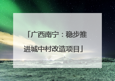 广西南宁：稳步推进城中村改造项目