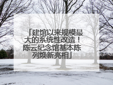 建馆以来规模最大的系统性改造！陈云纪念馆基本陈列焕新亮相