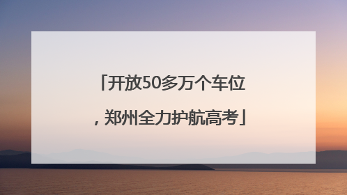 开放50多万个车位，郑州全力护航高考