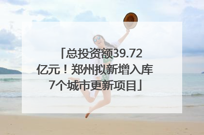 总投资额39.72亿元！郑州拟新增入库7个城市更新项目