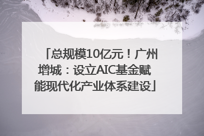 总规模10亿元！广州增城：设立AIC基金赋能现代化产业体系建设