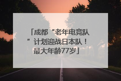 成都“老年电竞队”计划迎战日本队！最大年龄77岁
