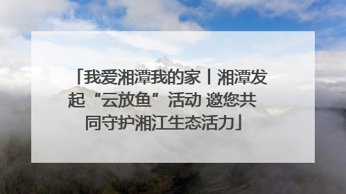 我爱湘潭我的家丨湘潭发起“云放鱼”活动 邀您共同守护湘江生态活力