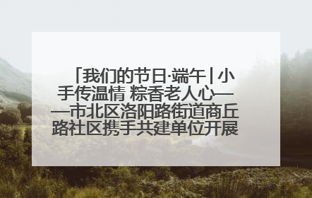 我们的节日·端午│小手传温情 粽香老人心——市北区洛阳路街道商丘路社区携手共建单位开展端午主题活动