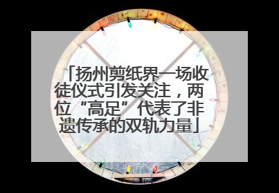 扬州剪纸界一场收徒仪式引发关注，两位“高足”代表了非遗传承的双轨力量