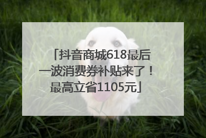 抖音商城618最后一波消费券补贴来了！最高立省1105元