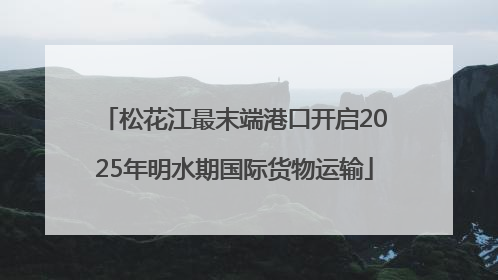 松花江最末端港口开启2025年明水期国际货物运输