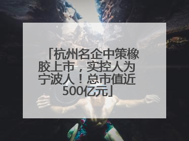 杭州名企中策橡胶上市，实控人为宁波人！总市值近500亿元