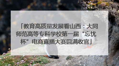 教育高质量发展看山西：大同师范高等专科学校第一届“忘忧杯”电商直播大赛圆满收官