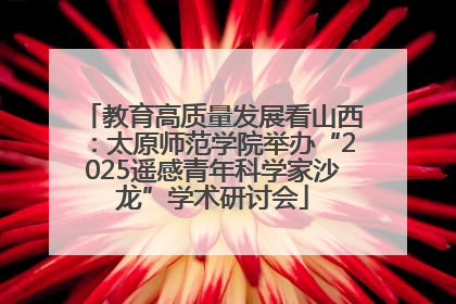 教育高质量发展看山西：太原师范学院举办“2025遥感青年科学家沙龙”学术研讨会