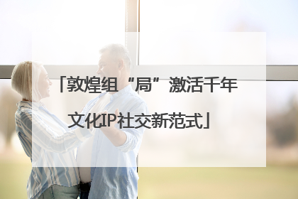 敦煌组“局”激活千年文化IP社交新范式