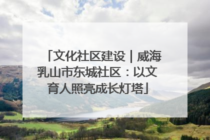 文化社区建设｜威海乳山市东城社区：以文育人照亮成长灯塔