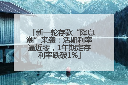 新一轮存款“降息潮”来袭：活期利率逼近零，1年期定存利率跌破1%