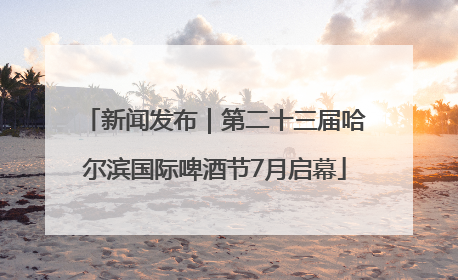 新闻发布｜第二十三届哈尔滨国际啤酒节7月启幕