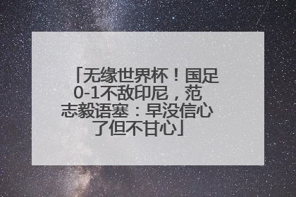 无缘世界杯！国足0-1不敌印尼，范志毅语塞：早没信心了但不甘心