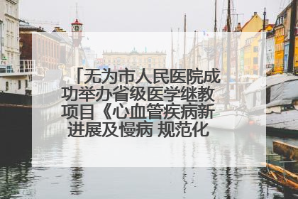 无为市人民医院成功举办省级医学继教项目《心血管疾病新进展及慢病 规范化诊疗》培训班