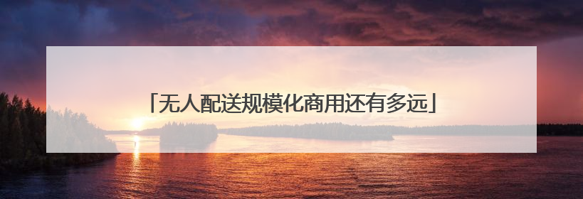 无人配送规模化商用还有多远