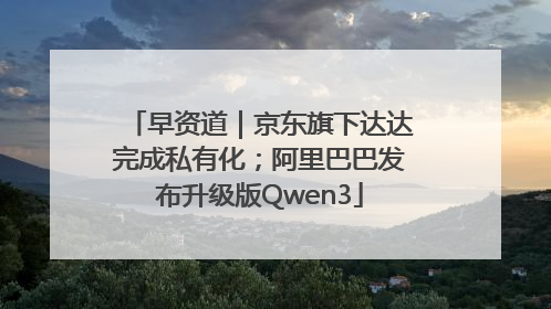 早资道｜京东旗下达达完成私有化；阿里巴巴发布升级版Qwen3