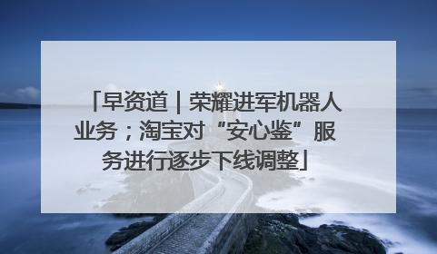 早资道｜荣耀进军机器人业务；淘宝对“安心鉴”服务进行逐步下线调整