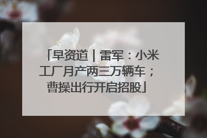 早资道｜雷军：小米工厂月产两三万辆车；曹操出行开启招股