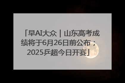 早AI大众｜山东高考成绩将于6月26日前公布；2025乒超今日开赛