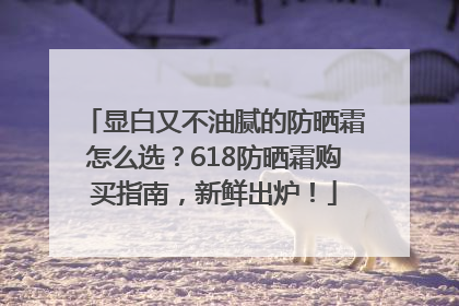 显白又不油腻的防晒霜怎么选？618防晒霜购买指南，新鲜出炉！