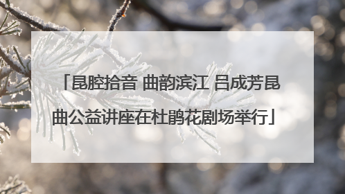 昆腔拾音 曲韵滨江 吕成芳昆曲公益讲座在杜鹃花剧场举行
