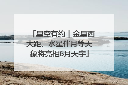 星空有约｜金星西大距、水星伴月等天象将亮相6月天宇