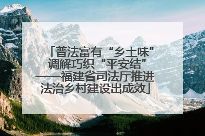 普法富有“乡土味” 调解巧织“平安结”——福建省司法厅推进法治乡村建设出成效