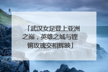 武汉女足登上亚洲之巅，英雄之城与铿锵玫瑰交相辉映