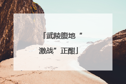 武陵腹地“激战”正酣