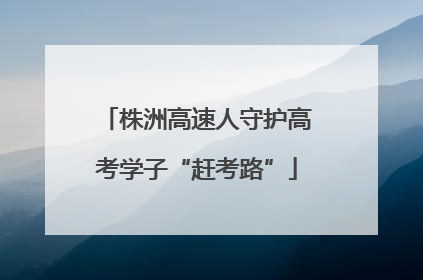 株洲高速人守护高考学子“赶考路”