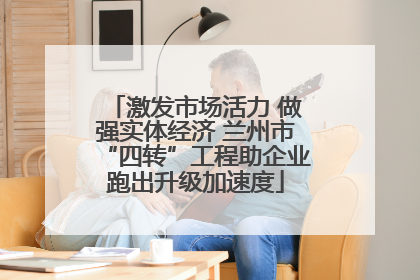 激发市场活力 做强实体经济 兰州市“四转”工程助企业跑出升级加速度