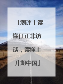 潮评丨读懂任正非访谈，读懂上升期中国